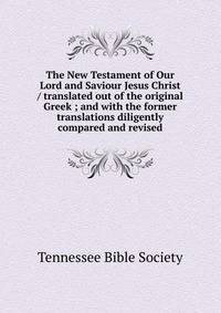 The New Testament of Our Lord and Saviour Jesus Christ / translated out of the original Greek ; and with the former translations diligently compared and revised