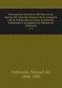 Documentos historicos del Peru en las epocas del coloniaje despues de la conquista y de la independencia hasta la presente. Colectados y arreglados por Manuel de Odriozola. 5-6