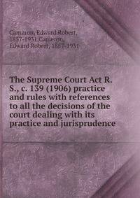The Supreme Court Act R.S., c. 139 (1906) practice and rules with references to all the decisions of the court dealing with its practice and jurisprudence