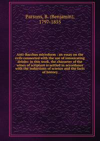 Anti-Bacchus microform : an essay on the evils connected with the use of intoxicating drinks: in this work, the character of the wines of scripture is settled in accordance with the inductions of science and the facts of history