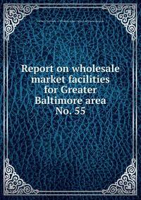 Report on wholesale market facilities for Greater Baltimore area.. No. 55