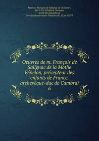 Oeuvres de m. Francois de Salignac de la Mothe Fenelon, precepteur des enfants de France, archeveque-duc de Cambrai