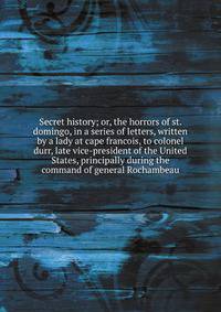 Secret history; or, the horrors of st. domingo, in a series of letters, written by a lady at cape francois, to colonel durr, late vice-president of the United States, principally during the command of general Rochambeau