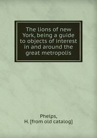 The lions of new York, being a guide to objects of interest in and around the great metropolis