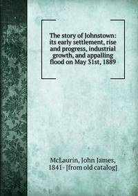 The story of Johnstown: its early settlement, rise and progress, industrial growth, and appalling flood on May 31st, 1889