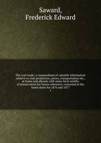 The coal trade: a compendium of valuable information relative to coal production, prices, transportation etc., at home and abroad, with many facts worthy of preservation for future reference; corrected to the latest dates for 1876 and 1877. 1