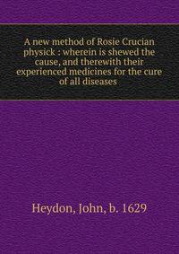 A new method of Rosie Crucian physick : wherein is shewed the cause, and therewith their experienced medicines for the cure of all diseases .