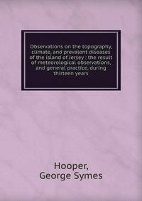 Observations on the topography, climate, and prevalent diseases of the island of Jersey : the result of meteorological observations, and general practice, during thirteen years