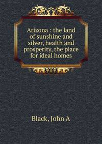 Arizona : the land of sunshine and silver, health and prosperity, the place for ideal homes