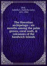 The Hawaiian archipelago : six months among the palm groves, coral reefs, &amp; volcanoes of the Sandwich Islands