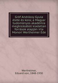 Gr?f Andr?ssy Gyula ?lete ?s kora; a Magyar tudom?nyos akad?mia megbiz?s?b?l kiadatlan forr?sok alapj?n irta Monori Wertheimer Ede
