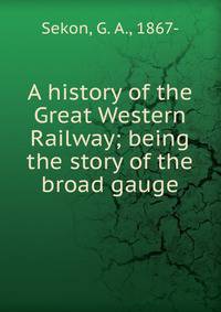A history of the Great Western Railway; being the story of the broad gauge