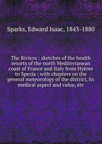 The Riviera : sketches of the health resorts of the north Mediterranean coast of France and Italy from Hy?res to Spezia : with chapters on the general meteorology of the district, its medical aspect and value, etc.