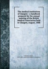 The medical institutions of Glasgow : a handbook prepared for the annual meeting of the British Medical Association held in Glasgow, August, 1888