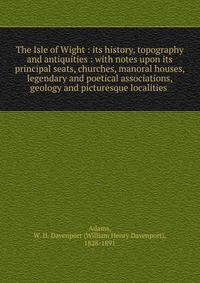 The Isle of Wight : its history, topography and antiquities : with notes upon its principal seats, churches, manoral houses, legendary and poetical associations, geology and picturesque localities .