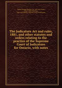 The Judicature Act and rules, 1881, and other statutes and orders relating to the practice of the Supreme Court of Judicature for Ontario, with notes