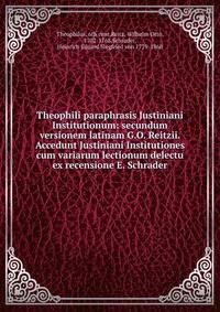 Theophili paraphrasis Justiniani Institutionum: secundum versionem latinam G.O. Reitzii. Accedunt Justiniani Institutiones cum variarum lectionum delectu ex recensione E. Schrader