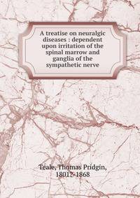 A treatise on neuralgic diseases : dependent upon irritation of the spinal marrow and ganglia of the sympathetic nerve