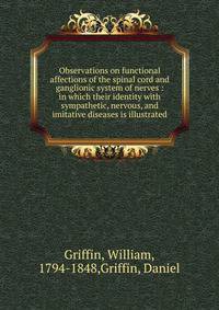 Observations on functional affections of the spinal cord and ganglionic system of nerves : in which their identity with sympathetic, nervous, and imitative diseases is illustrated