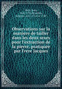 Observations sur la maniere de tailler dans les deux sexes pour l'extraction de la pierre, pratiqu?e par Frere Jacques