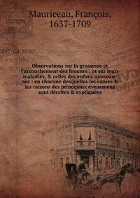 Observations sur la grossesse et l'accouchement des femmes : et sur leurs maladies, &amp; celles des enfans nouveau-nez : en chacune desquelles les causes &amp; les raisons des principaux ?venemens sont d?crites &amp; expliqu?es.
