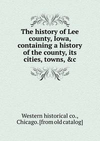 The history of Lee county, Iowa, containing a history of the county, its cities, towns, &amp;c.
