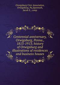 Centennial anniversary, Orwigsburg, Penna., 1813-1913; history of Orwigsburg and illustrations of residences and business houses