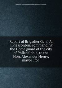Report of Brigadier Gen'l A. J. Pleasonton, commanding the Home guard of the city of Philadelphia, to the Hon. Alexander Henry, mayor . for