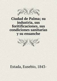 Ciudad de Palma; su industria, sus foritificaciones, sus condiciones sanitarias y su ensanche