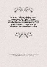 Christian Psalmody, in four parts : comprising Dr. Watts's Psalms abridged; Dr. Watts's hymns abridged; select hymns from other authors; and select harmony ; together with directions for musical expression