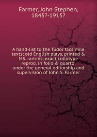 A hand-list to the Tudor facsimile texts; old English plays, printed &amp; MS. rariries, exact collotype reprod. in folio &amp; quarto, under the general editorship and supervision of John S. Farmer