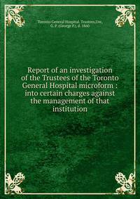 Report of an investigation of the Trustees of the Toronto General Hospital microform : into certain charges against the management of that institution
