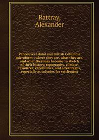 Vancouver Island and British Columbia microform : where they are, what they are, and what they may become : a sketch of their history, topography, climate, resources, capabilities, and advantages, especially as colonies for settlement