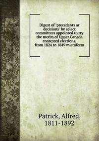 Digest of "precedents or decisions" by select committees appointed to try the merits of Upper Canada contested elections, from 1824 to 1849 microform