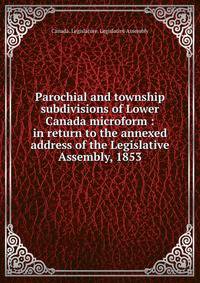 Parochial and township subdivisions of Lower Canada microform : in return to the annexed address of the Legislative Assembly, 1853
