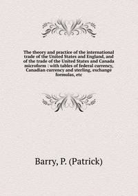 The theory and practice of the international trade of the United States and England, and of the trade of the United States and Canada microform : with tables of federal currency, Canadian currency and sterling, exchange formulas, etc.