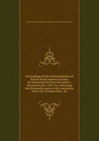 Proceedings of the Newfoundland and British North America Society for Educating the Poor microform : thirteenth year, 1835-36, containing the thirteenth report of the committee with a list of subscribers, &amp;c