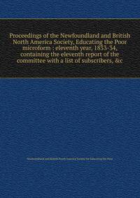 Proceedings of the Newfoundland and British North America Society, Educating the Poor microform : eleventh year, 1833-34, containing the eleventh report of the committee with a list of subscribers, &amp;c