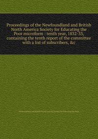 Proceedings of the Newfoundland and British North America Society for Educating the Poor microform : tenth year, 1832-33, containing the tenth report of the committee with a list of subscribers, &amp;c