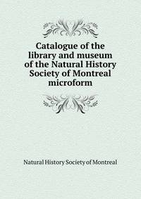 Catalogue of the library and museum of the Natural History Society of Montreal microform