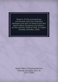 Report of the proceedings connected with the disputes between the Earl of Selkirk and the North-West Company microform : at the assizes, held at York, in Upper Canada, October, 1818