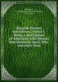 Wayside flowers microform : Series I. Being a description of American wild flowers that bloom in April, May, and early June