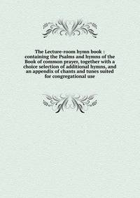 The Lecture-room hymn book : containing the Psalms and hymns of the Book of common prayer, together with a choice selection of additional hymns, and an appendix of chants and tunes suited for congregational use