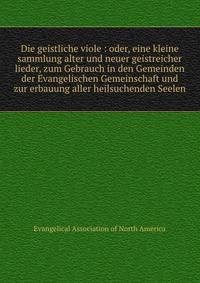 Die geistliche viole : oder, eine kleine sammlung alter und neuer geistreicher lieder, zum Gebrauch in den Gemeinden der Evangelischen Gemeinschaft und zur erbauung aller heilsuchenden Seelen