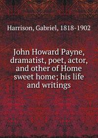 John Howard Payne, dramatist, poet, actor, and other of Home sweet home; his life and writings