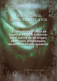 La comunidad y tierra de Segovia; estudio hist?rico-legal acerca de su origen, extensi?n, propiedades, derechos y estado presente