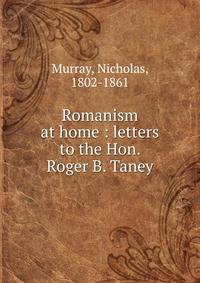 Romanism at home : letters to the Hon. Roger B. Taney