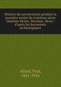Histoire des pers?cutions pendant la premi?re moiti? du troisi?me si?cle (Septime S?v?re, Maximin, D?ce) : d'apr?s les documents arch?ologiques