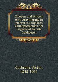 Glauben und Wissen; eine Orientierung in mehreren religi?sen Grundproblemen der Gegenwart f?r alle Gebildeten