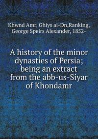 A history of the minor dynasties of Persia; being an extract from the abb-us-Siyar of Khondamr